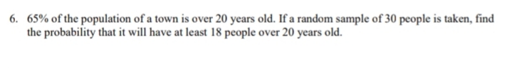 6. 65% of the population of a town is over 20 years old. If a random sample of 30 people is taken, find
the probability that it will have at least 18 people over 20 years old.
