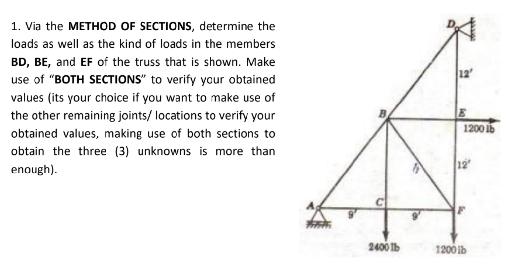 1. Via the METHOD OF SECTIONS, determine the
loads as well as the kind of loads in the members
BD, BE, and EF of the truss that is shown. Make
12
use of "BOTH SECTIONS" to verify your obtained
values (its your choice if you want to make use of
E
1200 1b
the other remaining joints/ locations to verify your
obtained values, making use of both sections to
obtain the three (3) unknowns is more than
12
enough).
2400 lb
1200 lb
