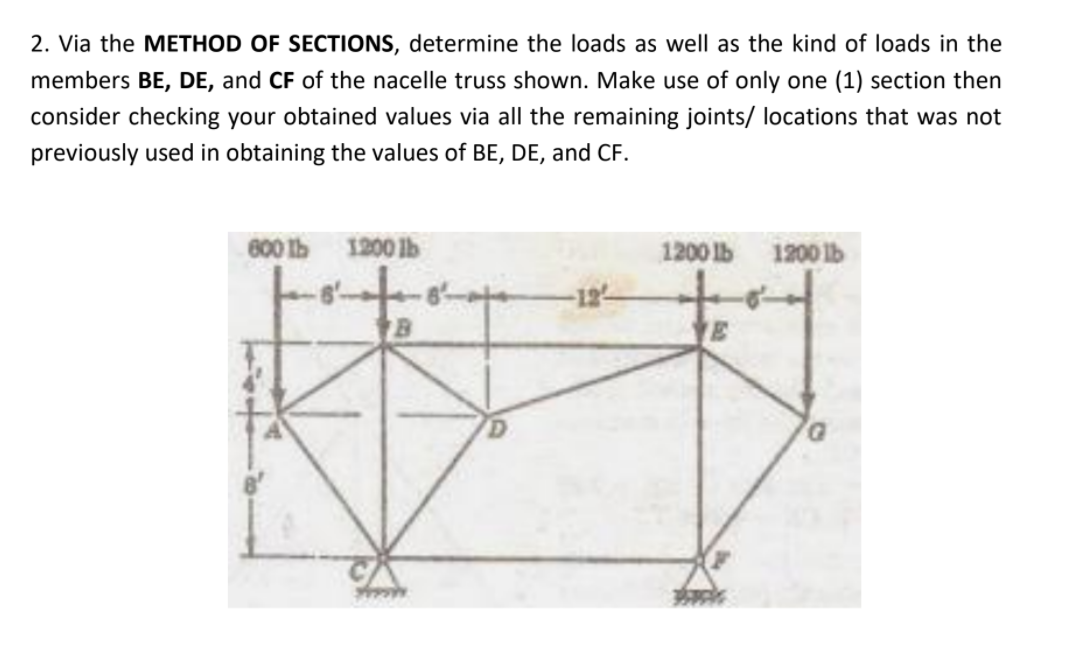 2. Via the METHOD OF SECTIONS, determine the loads as well as the kind of loads in the
members BE, DE, and CF of the nacelle truss shown. Make use of only one (1) section then
consider checking your obtained values via all the remaining joints/ locations that was not
previously used in obtaining the values of BE, DE, and CF.
600 Ib 1200 lb
1200 lb
1200 lb
E
***
