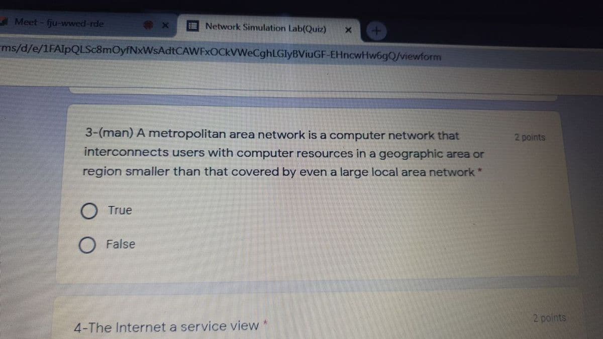 Meet - fju-wwed-rde
ENetwork Simulation Lab(Quiz)
ms/d/e/1FAlpQLSc8mOyfNxWsAdtCAWFxOCkVWeCghLGlyBViuGF-EHncwHw6gQ/viewform
3-(man) A metropolitan area network is a computer network that
2 points
interconnects users with computer resources in a geographic area or
region smaller than that covered by even a large local area network*
O True
O False
2 points
4-The Internet a service view
