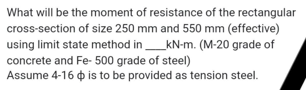 What will be the moment of resistance of the rectangular
cross-section of size 250 mm and 550 mm (effective)
using limit state method in_kN-m. (M-20 grade of
concrete and Fe- 500 grade of steel)
Assume 4-16 is to be provided as tension steel.
