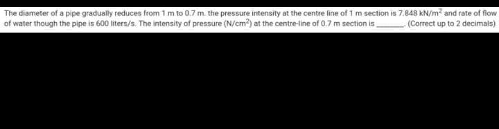 The diameter of a pipe gradually reduces from 1 m to 0.7 m. the pressure intensity at the centre line of 1 m section is 7.848 kN/m? and rate of flow
of water though the pipe is 600 liters/s. The intensity of pressure (N/cm?) at the centre-line of 0.7 m section is
(Correct up to 2 decimals)
