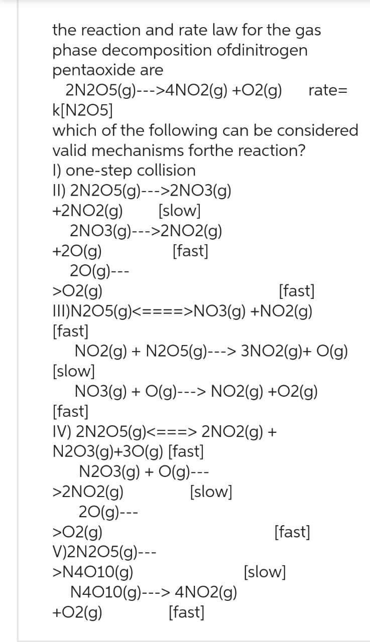 the reaction and rate law for the gas
phase decomposition
ofdinitrogen
pentaoxide are
2N205(g)--->4NO2(g)
+O2(g) rate=
k[N205]
which of the following can be considered
valid mechanisms forthe reaction?
I) one-step collision
II) 2N2O5(g)--->2NO3(g)
+2NO2(g)
[slow]
2NO3(g)--->2NO2(g)
+20(g)
20(g)---
>02(g)
[fast]
III) N205(g)<====>NO3(g) +NO2(g)
[fast]
NO2(g) + N2O5(g) ---> 3NO2(g)+ O(g)
[slow]
NO3(g) + O(g)---> NO2(g) +O2(g)
[fast]
IV) 2N2O5(g)<===> 2NO2(g) +
[fast]
N203(g)+30(g) [fast]
N203(g) + O(g)---
>2NO2(g)
20(g)---
>O2(g)
V)2N2O5(g)---
>N4010(g)
+02(g)
[slow]
N4010(g)---> 4NO2(g)
[fast]
[fast]
[slow]