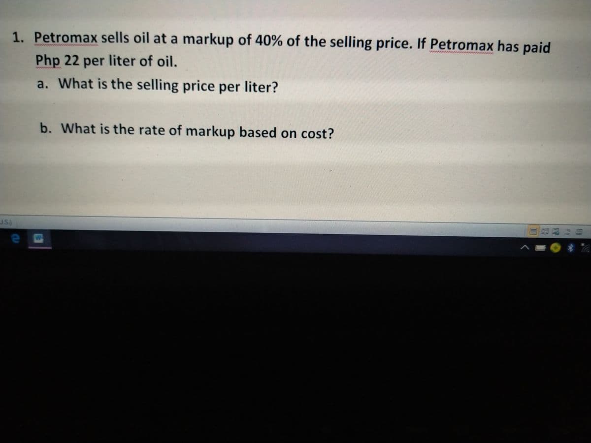 1. Petromax sells oil at a markup of 40% of the selling price. If Petromax has paid
Php 22 per liter of oil.
a. What is the selling price per liter?
b. What is the rate of markup based on cost?
J.S.)
*
