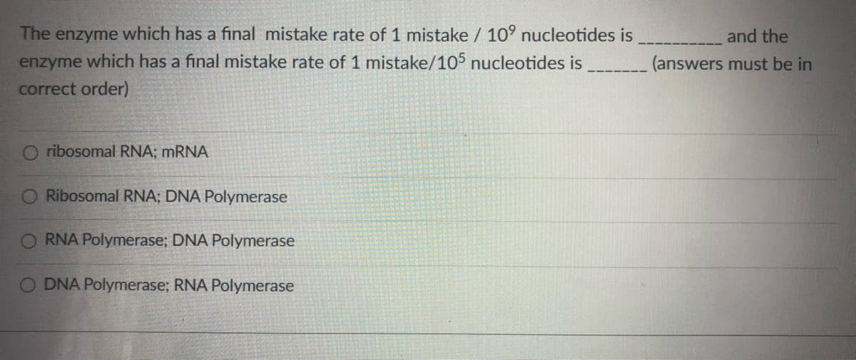 The enzyme which has a final mistake rate of 1 mistake / 10° nucleotides is
and the
enzyme which has a final mistake rate of 1 mistake/105 nucleotides is
correct order)
(answers must be in
O ribosomal RNA; MRNA
Ribosomal RNA; DNA Polymerase
RNA Polymerase; DNA Polymerase
O DNA Polymerase; RNA Polymerase
