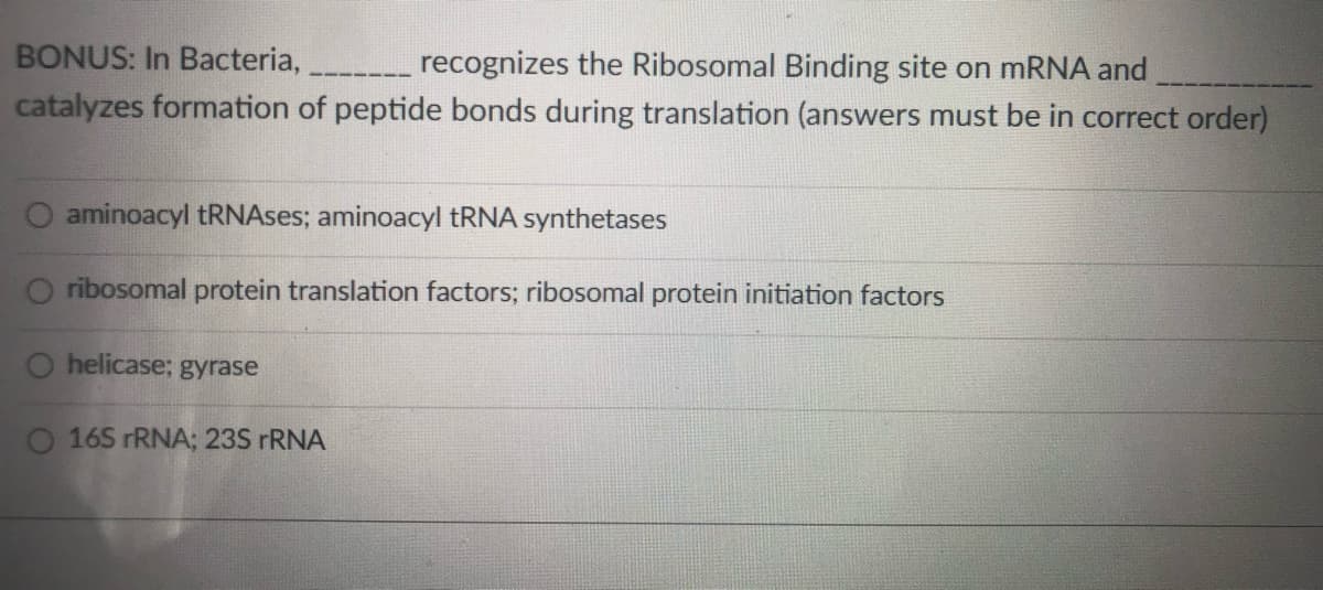 BONUS: In Bacteria,
recognizes the Ribosomal Binding site on mRNA and
catalyzes formation of peptide bonds during translation (answers must be in correct order)
O aminoacyl tRNAses; aminoacyl TRNA synthetases
ribosomal protein translation factors; ribosomal protein initiation factors
O helicase; gyrase
O 165 rRNA; 23S rRNA
