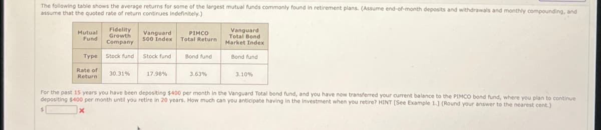 The following table shows the average returns for some of the largest mutual funds commonly found in retirement plans. (Assume end-of-month deposits and withdrawals and monthly compounding, and
assume that the quoted rate of return continues indefinitely.)
Mutual
Fund
$
Type
Rate of
Return
Fidelity
Growth
Company
Stock fund
30.31%
Vanguard
500 Index
Stock fund
17.98%
PIMCO
Total Return
Bond fund
3.63%
Vanguard
Total Bond
Market Index
Bond fund
3.10%
For the past 15 years you have been depositing $400 per month in the Vanguard Total bond fund, and you have now transferred your current balance to the PIMCO bond fund, where you plan to continue
depositing $400 per month until you retire in 20 years. How much can you anticipate having in the Investment when you retire? HINT [See Example 1.] (Round your answer to the nearest cent.)
X