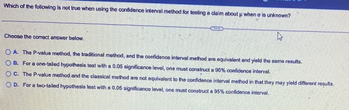 Which of the following is not true when using the confidence interval method for testing a claim about u when a is unknown?
Choose the correct answer below.
OA. The P-value method, the traditional method, and the confidence interval method are equivalent and yield the same results.
OB. For a one-tailed hypothesis test with a 0.05 significance level, one must construct a 90% confidence interval.
OC. The P-value method and the classical method are not equivalent to the confidence interval method in that they may yield different results.
OD. For a two-tailed hypothesis test with a 0.05 significance level, one must construct a 95% confidence interval.