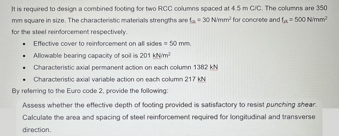 It is required to design a combined footing for two RCC columns spaced at 4.5 m C/C. The columns are 350
mm square in size. The characteristic materials strengths are fck = 30 N/mm² for concrete and fyk = 500 N/mm²
for the steel reinforcement respectively.
Effective cover to reinforcement on all sides = 50 mm.
●
Allowable bearing capacity of soil is 201 kN/m²
Characteristic axial permanent action on each column 1382 kN
● Characteristic axial variable action on each column 217 kN
By referring to the Euro code 2, provide the following:
Assess whether the effective depth of footing provided is satisfactory to resist punching shear.
Calculate the area and spacing of steel reinforcement required for longitudinal and transverse
direction.
●
●