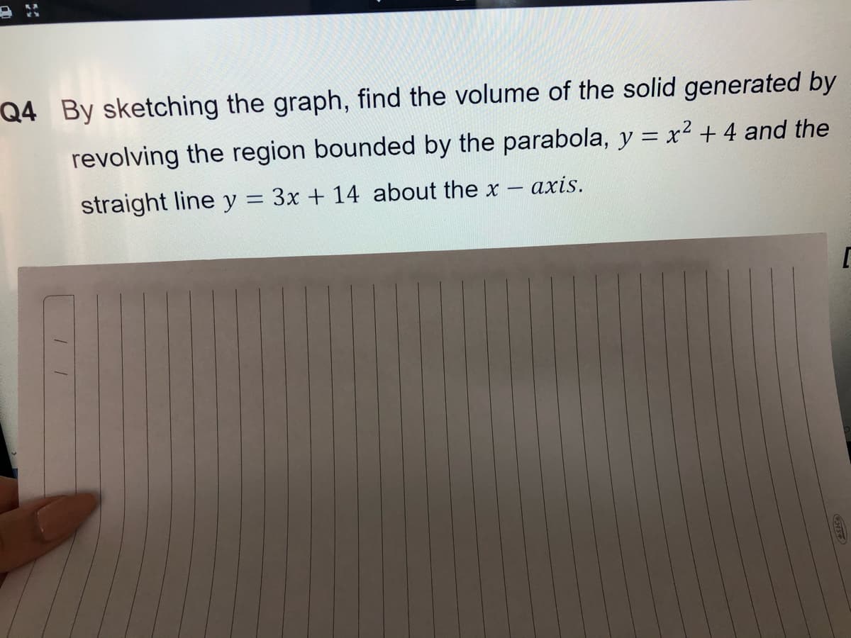 Q4 By sketching the graph, find the volume of the solid generated by
revolving the region bounded by the parabola, y = x² + 4 and the
straight line y = 3x + 14 about the x
αxis.
