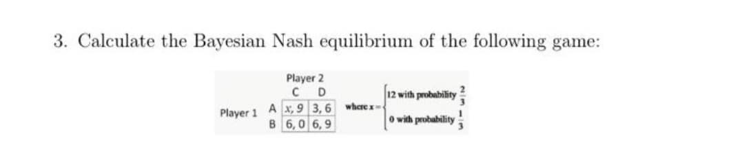 3. Calculate the Bayesian Nash equilibrium of the following game:
Player 2
12 with probability
A x, 9 3,6
B 6,0 6,9
where x
Player 1
O with probability
