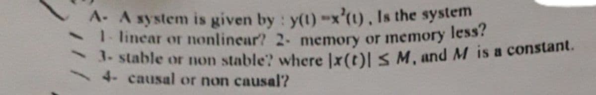 1- linear or nonlinear? 2- memory or memory less?
A- A system is given by : y(1)-x'(1), Is the system
. stable or non stable? where Ix(t)l S M, and M is a constant.
4- causal or non causal?
