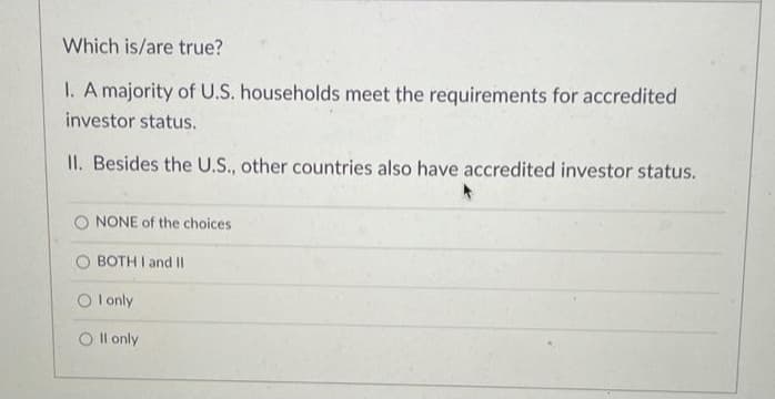 Which is/are true?
I. A majority of U.S. households meet the requirements for accredited
investor status.
II. Besides the U.S., other countries also have accredited investor status.
NONE of the choices
O BOTH I and II
O l only
O Il only
