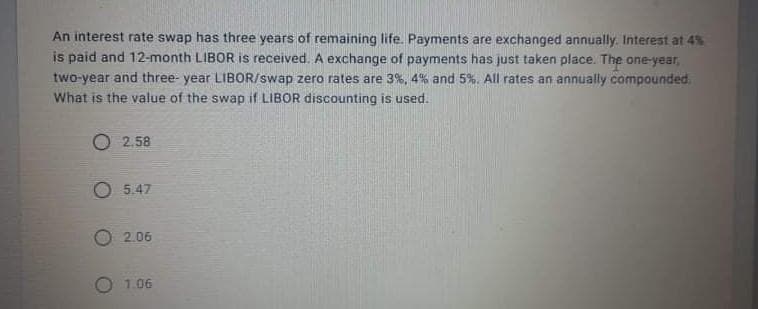 An interest rate swap has three years of remaining life. Payments are exchanged annually. Interest at 4%
is paid and 12-month LIBOR is received. A exchange of payments has just taken place. The one-year,
two-year and three- year LIBOR/swap zero rates are 3%, 4% and 5%. All rates an annually compounded.
What is the value of the swap if LIBOR discounting is used.
O 2.58
O 5.47
2.06
O 1.06
