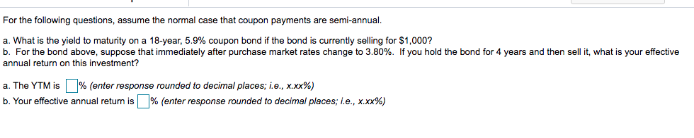 For the following questions, assume the normal case that coupon payments are semi-annual.
a. What is the yield to maturity on a 18-year, 5.9% coupon bond if the bond is currently selling for $1,000?
b. For the bond above, suppose that immediately after purchase market rates change to 3.80%. If you hold the bond for 4 years and then sell it, what is your effective
annual return on this investment?
a. The YTM is % (enter response rounded to decimal places; i.e., x.xx%)
b. Your effective annual return is % (enter response rounded to decimal places; i.e., x.xx%)
