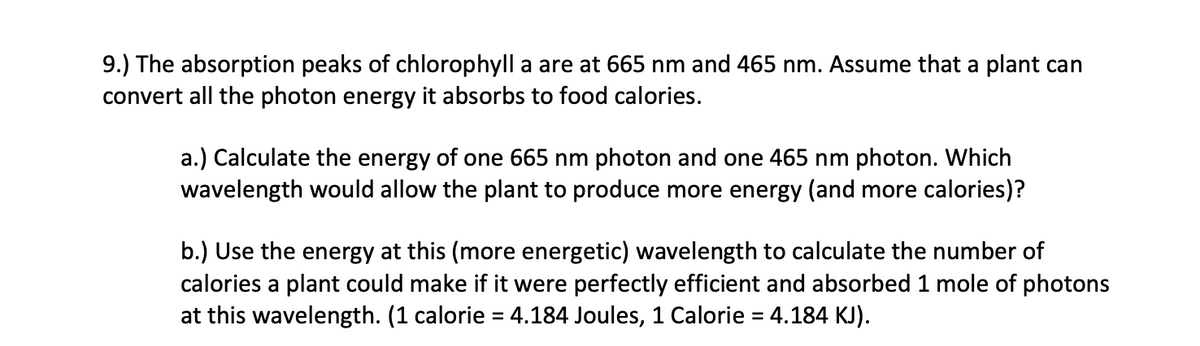 9.) The absorption peaks of chlorophyll a are at 665 nm and 465 nm. Assume that a plant can
convert all the photon energy it absorbs to food calories.
a.) Calculate the energy of one 665 nm photon and one 465 nm photon. Which
wavelength would allow the plant to produce more energy (and more calories)?
b.) Use the energy at this (more energetic) wavelength to calculate the number of
calories a plant could make if it were perfectly efficient and absorbed 1 mole of photons
at this wavelength. (1 calorie = 4.184 Joules, 1 Calorie = 4.184 KJ).
%3D
