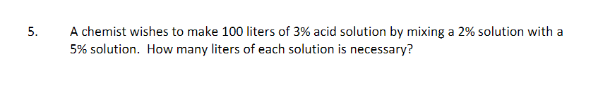 A chemist wishes to make 100 liters of 3% acid solution by mixing a 2% solution with a
5% solution. How many liters of each solution is necessary?
5.
