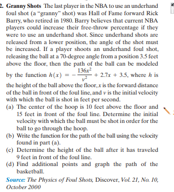 2. Granny Shots The last player in the NBA to use an underhand
foul shot (a "granny" shot) was Hall of Fame forward Rick
Barry, who retired in 1980. Barry believes that current NBA
players could increase their free-throw percentage if they
were to use an underhand shot. Since underhand shots are
released from a lower position, the angle of the shot must
be increased. If a player shoots an underhand foul shot,
releasing the ball at a 70-degree angle from a position 3.5 feet
above the floor, then the path of the ball can be modeled
by the function h(x) = --
136x2
+ 2.7x + 3.5, where h is
the height of the ball above the floor,x is the forward distance
of the ball in front of the foul line, and v is the initial velocity
with which the ball is shot in feet per second.
(a) The center of the hoop is 10 feet above the floor and
15 feet in front of the foul line. Determine the initial
velocity with which the ball must be shot in order for the
ball to go through the hoop.
(b) Write the function for the path of the ball using the velocity
found in part (a).
(c) Determine the height of the ball after it has traveled
9 feet in front of the foul line.
(d) Find additional points and graph the path of the
basketball.
Source: The Physics of Foul Shots, Discover, Vol. 21, No. 10,
October 2000
