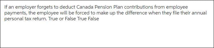 If an employer forgets to deduct Canada Pension Plan contributions from employee
payments, the employee will be forced to make up the difference when they file their annual
personal tax return. True or False True False