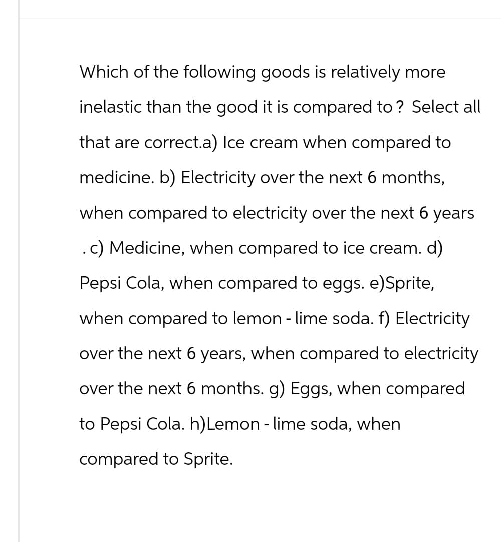 Which of the following goods is relatively more
inelastic than the good it is compared to? Select all
that are correct.a) Ice cream when compared to
medicine. b) Electricity over the next 6 months,
when compared to electricity over the next 6 years
. c) Medicine, when compared to ice cream. d)
Pepsi Cola, when compared to eggs. e)Sprite,
when compared to lemon - lime soda. f) Electricity
over the next 6 years, when compared to electricity
over the next 6 months. g) Eggs, when compared
to Pepsi Cola. h)Lemon - lime soda, when
compared to Sprite.