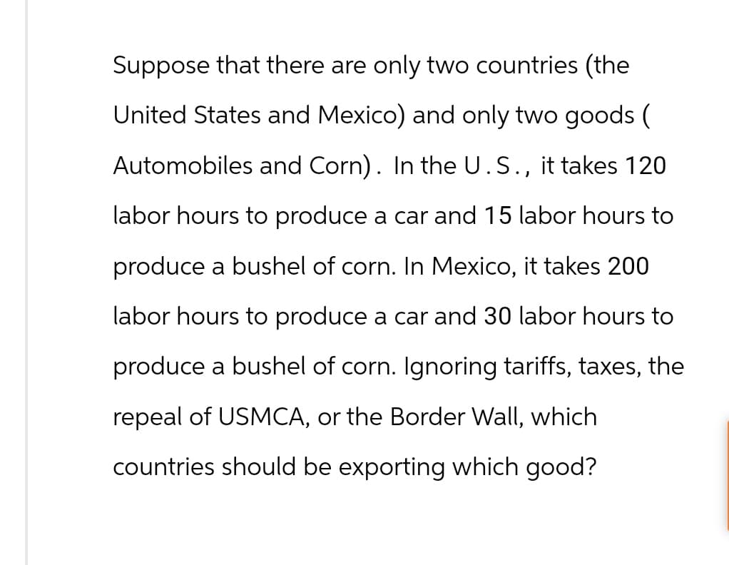 Suppose that there are only two countries (the
United States and Mexico) and only two goods (
Automobiles and Corn). In the U.S., it takes 120
labor hours to produce a car and 15 labor hours to
produce a bushel of corn. In Mexico, it takes 200
labor hours to produce a car and 30 labor hours to
produce a bushel of corn. Ignoring tariffs, taxes, the
repeal of USMCA, or the Border Wall, which
countries should be exporting which good?