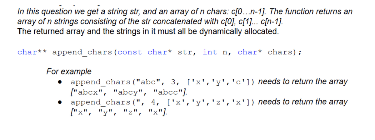In this question we get a string str, and an array of n chars: c[0...n-1]. The function returns an
array of n strings consisting of the str concatenated with c[0], c[1]... c[n-1].
The returned array and the strings in it must all be dynamically allocated.
char** append_chars (const char* str, int n, char* chars);
For example
append_chars("abc", 3, ['x','y','c']) needs to return the array
["abcx", "abcy", "abcc"].
append_chars(", 4, ['x','y','z 'x']) needs to return the array
["x", "y", "z", "x"].
I