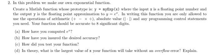 2. In this problem we make our own exponential function.
Create a Matlab function whose prototype is: y = myExp (x) where the input x is a floating point number and
the output y is the floating point approximation to y = e. In writing this function you are only allowed to
use the operations of arithmetic (+ x +), absolute value (1) and any programming control statements
you need. Your function should be accurate to 8 significant digits.
(a) How have you computed e*?
(b) How have you insured the desired accuracy?
(c) How did you test your function?
(d) In theory, what is the largest value of x your function will take without an overflow error? Explain.