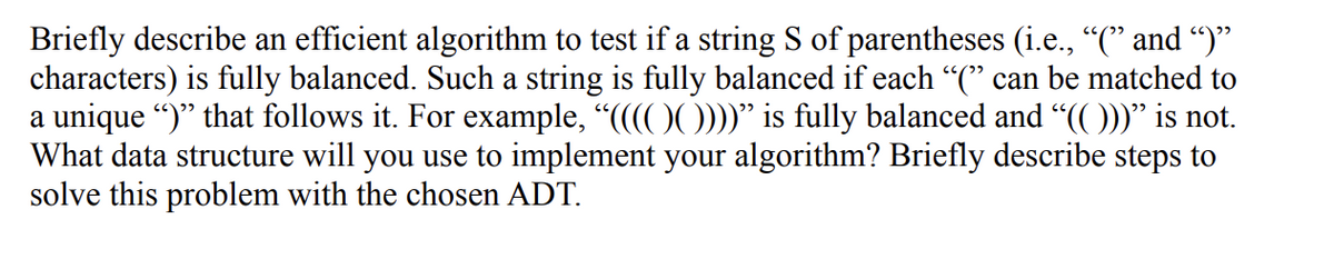 Briefly describe an efficient algorithm to test if a string S of parentheses (i.e., “(” and “)”
characters) is fully balanced. Such a string is fully balanced if each "(" can be matched to
a unique ")" that follows it. For example, “((((())))" is fully balanced and “(( )))” is not.
What data structure will you use to implement your algorithm? Briefly describe steps to
solve this problem with the chosen ADT.
