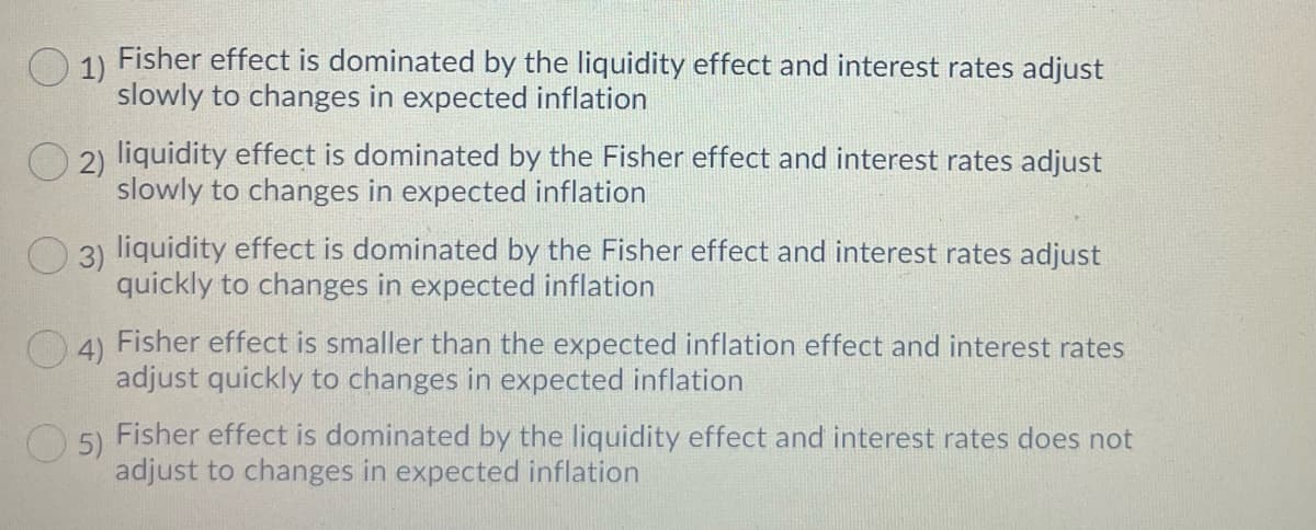 O 1)
Fisher effect is dominated by the liquidity effect and interest rates adjust
slowly to changes in expected inflation
O 2) liquidity effect is dominated by the Fisher effect and interest rates adjust
slowly to changes in expected inflation
O 3) liquidity effect is dominated by the Fisher effect and interest rates adjust
quickly to changes in expected inflation
04) Fisher effect is smaller than the expected inflation effect and interest rates
adjust quickly to changes in expected inflation
Fisher effect is dominated by the liquidity effect and interest rates does not
O 5)
adjust to changes in expected inflation
