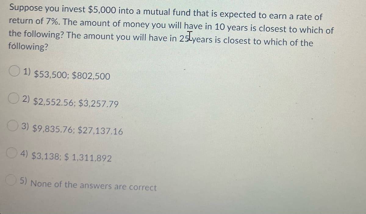 Suppose you invest $5,000 into a mutual fund that is expected to earn a rate of
return of 7%. The amount of money you will have in 10 years is closest to which of
the following? The amount you will have in 25Lyears is closest to which of the
following?
O 1) $53,500; $802,500
O 2) $2,552.56; $3,257.79
O 3) $9,835.76; $27,137.16
O 4) $3,138; $ 1,311,892
5) None of the answers are correct
