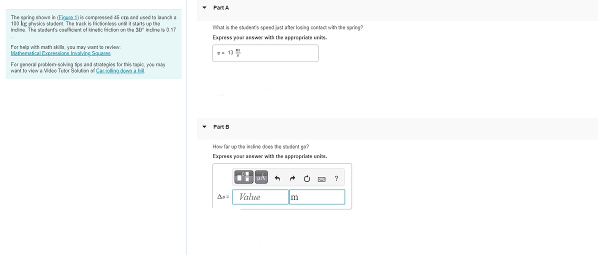 The spring shown in (Figure 1) is compressed 46 cm and used to launch a
100 kg physics student. The track is frictionless until it starts up the
incline. The student's coefficient of kinetic friction on the 30° incline is 0.17
For help with math skills, you may want to review:
Mathematical Expressions Involving Squares
For general problem-solving tips and strategies for this topic, you may
want to view a Video Tutor Solution of Car rolling down a hill.
Part A
What is the student's speed just after losing contact with the spring?
Express your answer with the appropriate units.
v = 13
Part B
How far up the incline does the student go?
Express your answer with the appropriate units.
As =
·
μA
Value
m
?