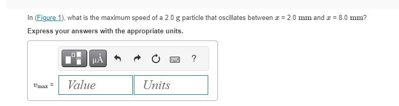 In (Figure 1), what is the maximum speed of a 2.0 g particle that oscillates between x = 2.0 mm and x = 8.0 mm?
Express your answers with the appropriate units.
Vmax=
μA
Value
Units
?