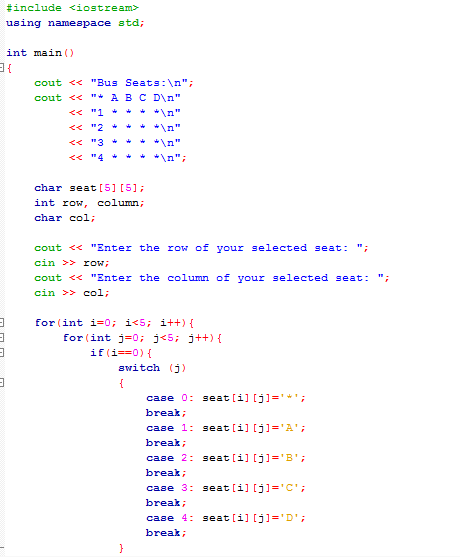 3
3
3
#include <iostream>
using namespace std;
31
3
int main()
cout << "Bus Seats: \n";
cout << "* A B C D\n"
<< "1 *
*\n"
<< "2 *
*\n"
<< "3 *
<< "4+ * *\n";
char seat [5] [5];
int row, column;
char col;
cout << "Enter the row of your selected seat: ";
cin >> roW;
cout << "Enter the column of your selected seat: "
cin >> col;
for (int i=0; i<5; i++) {
for (int j = 0; j<5; j++) {
if(i==0) {
switch (j)
{
case 0: seat [1] [j] =
break;
case 1: seat [i][j] = 'A';
break;
case 2: seat [i][j] = 'B';
break;
case 3: seat [i][j]='C';
break;
case 4: seat [i][j] = '';
break;