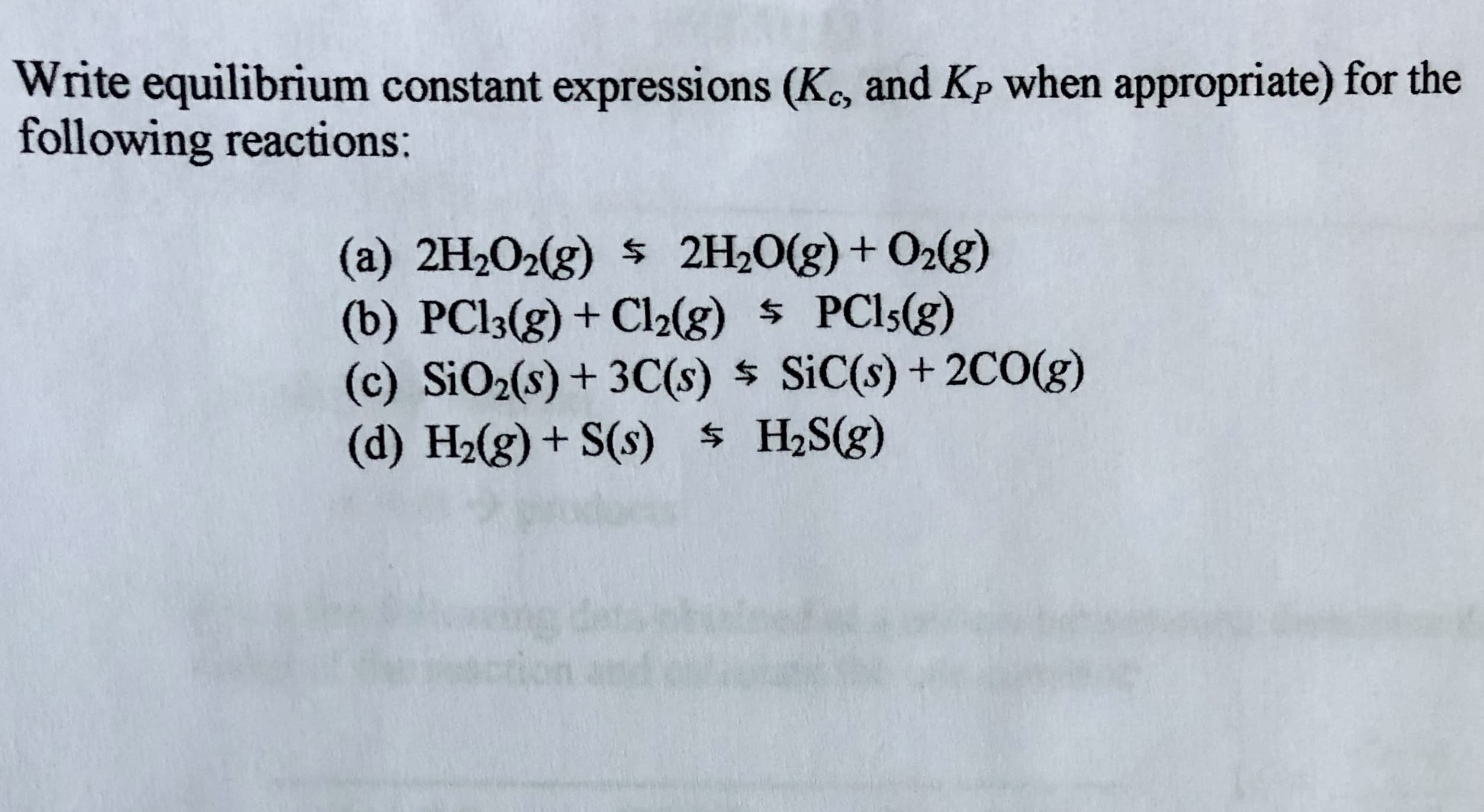 Write equilibrium constant expressions (K, and Kp when appropriate) for the
following reactions:
(a) 2H2O2(g) $ 2H20(g)+ O2(g)
(b) PCI3(g) + Cl2(g) $ PCI5(g)
(c) SiO2(s) + 3C(s) $ SiC(s) + 2CO(g)
(d) H2(g) + S(s) $ H2S(g)
