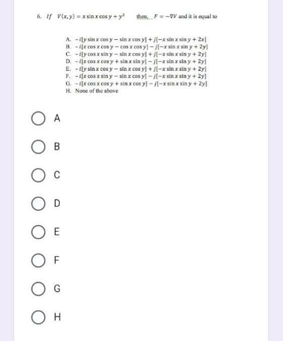 6. If V(x, y) = x sin x cos y + y²
O A
OB
O C
O D
E
F
G
O H
then, F = -VV and it is equal to
A. - ily sin x cos y sin x cos y] +j[-xsin x sin y + 2x]
B. -ix cos x cos y -cos x cosyl-j[-xsin x siny + 2y]
C. - ily cos x sin y-sin x cos y] + [-xsin x sin y + 2y]
D. - [[x cos x cos y + sin x sin y] − J[-xsin x siny + 2y]
E. -lly sin x cos y-sin x cos y] + [-xsin x siny + 2y]
F. - [[x cos x sin y-sin x cos y]-[-xsin x siny + 2y]
G. -[x cos x cos y + sin x cos y]-[-xsin x siny + 2y]
H. None of the above
LL