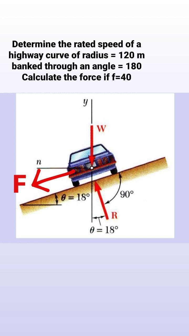 Determine the rated speed of a
highway curve of radius = 120 m
banked through an angle = 180
Calculate the force if f=40
%3D
n
0 = 18°
o06,
R
0 = 18°
