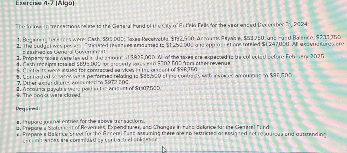 Exercise 4-7 (Algo)
The following transactions relate to the General Fund of the City of Buffalo Falls for the year ended December 31, 2024:
1. Beginning balances were: Cash, $95,000, Taxes Receivable, $192,500; Accounts Payable, $53,750; and Fund Balance, $233,750.
2. The budget was passed. Estimated revenues amounted to $1,250,000 and appropriations totaled $1,247,000. All expenditures are
classified as General Government.
3. Property taxes were levied in the amount of $925,000. All of the taxes are expected to be collected before February 2025.
4. Cash receipts totaled $895,000 for property taxes and $302,500 from other revenue.
5. Contracts were issued for contracted services in the amount of $98,750.
6. Contracted services were performed relating to $88,500 of the contracts with invoices amounting to $86,500.
7. Other expenditures amounted to $972,500.
8. Accounts payable were paid in the amount of $1,107,500.
9. The books were closed.
Required:
a. Prepare journal entries for the above transactions.
b. Prepare a Statement of Revenues, Expenditures, and Changes in Fund Balance for the General Fund.
c. Prepare a Balance Sheet for the General Fund assuming there are no restricted or assigned net resources and outstanding
encumbrances are committed by contractual obligation.
