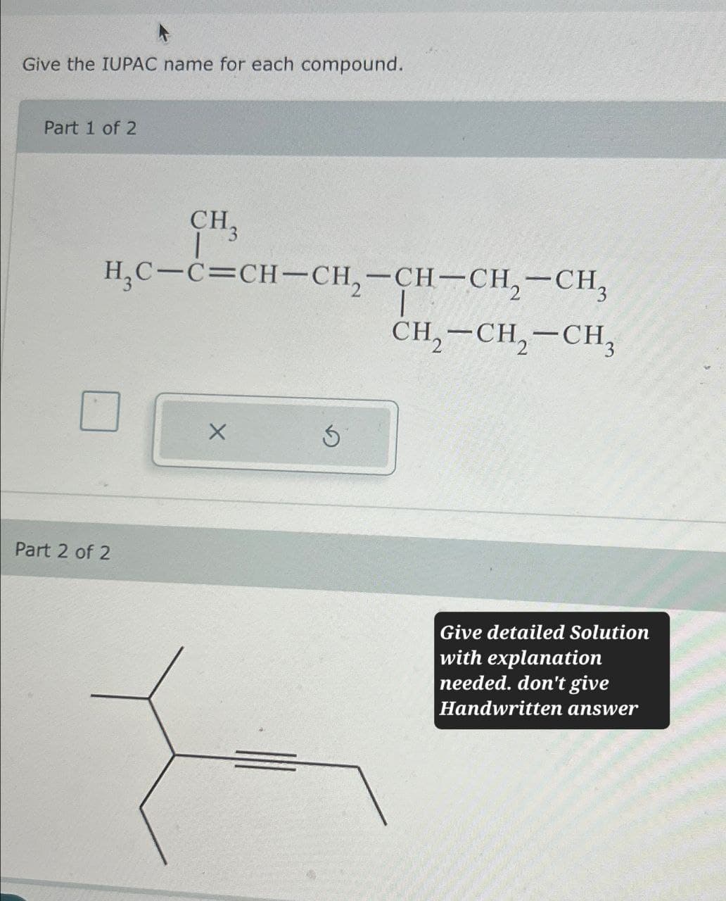 Give the IUPAC name for each compound.
Part 1 of 2
CH,
HC-C=CH-CH2-CH-CH2-CH3
CH2-CH2-CH3
Part 2 of 2
X
Give detailed Solution
with explanation
needed. don't give
Handwritten answer
