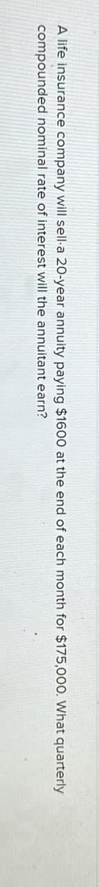 A life insurance company will sell-a 20-year annuity paying $1600 at the end of each month for $175,000. What quarterly
compounded nominal rate of interest will the annuitant earn?