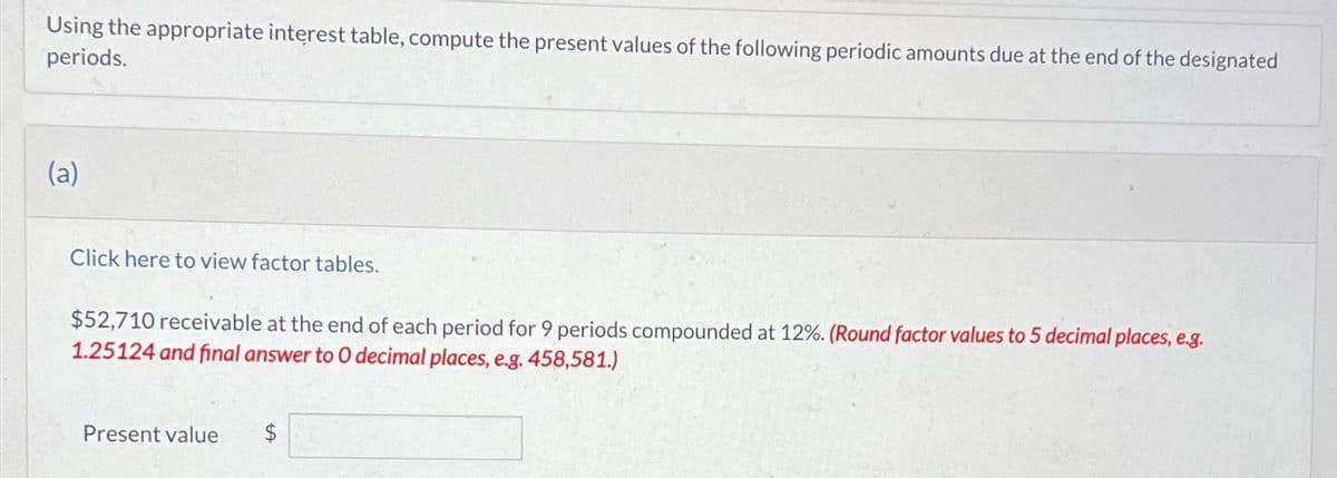 Using the appropriate interest table, compute the present values of the following periodic amounts due at the end of the designated
periods.
(a)
Click here to view factor tables.
$52,710 receivable at the end of each period for 9 periods compounded at 12%. (Round factor values to 5 decimal places, e.g.
1.25124 and final answer to O decimal places, e.g. 458,581.)
Present value
$