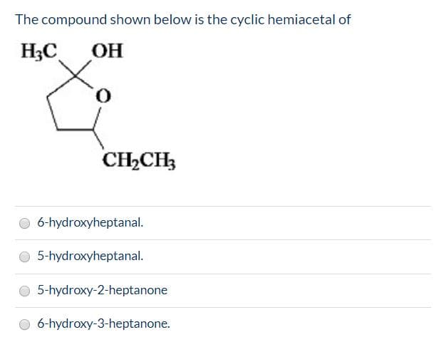 The compound shown below is the cyclic hemiacetal of
НаС
ОН
O.
CH2CH3
O 6-hydroxyheptanal.
5-hydroxyheptanal.
5-hydroxy-2-heptanone
6-hydroxy-3-heptanone.
