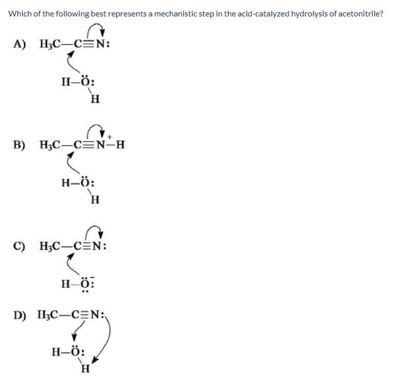 Which of the following best represents a mechanistic step in the acid-catalyzed hydrolysis of acetonitrile?
А) НС —СEN:
Н-ӧ:
Н
В) НС —СN-H
Н-ӧ:
н
С) НС —СN:
н ӧ:
D) H3C-C=N:
Н-ӧ:
н
