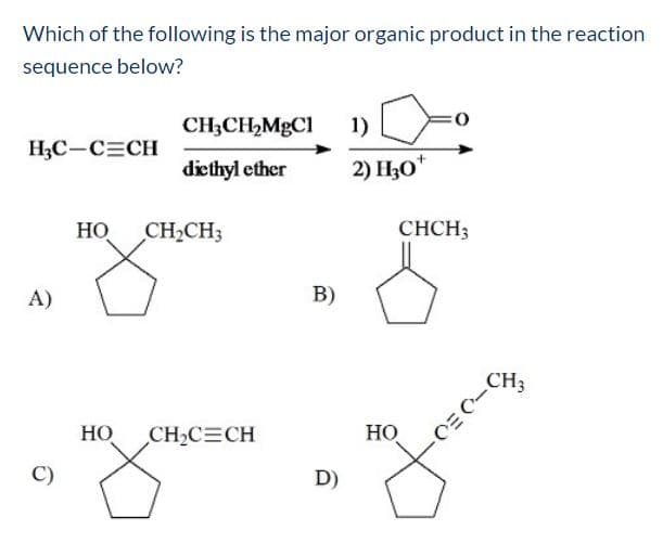 Which of the following is the major organic product in the reaction
sequence below?
CH3CH2MGC1
1)
НС—С-СH
diethyl ether
2) H30"
НО
CH2CH3
CHCH;
A)
B)
CHз
НО
CH2C CH
НО
C)
D)
-DEO
