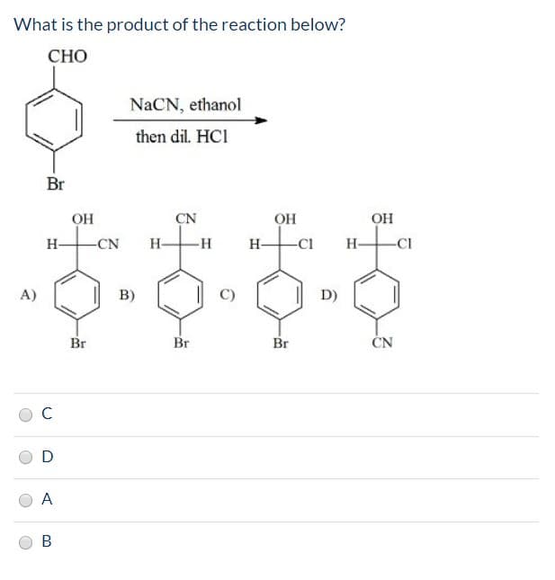 What is the product of the reaction below?
СНО
NaCN, ethanol
then dil. HCI
Br
ОН
CN
Он
ОН
Н-
-CN
Н-
-н
Н-
-CI
A)
в)
C)
D)
Br
Br
Br
ČN
A
