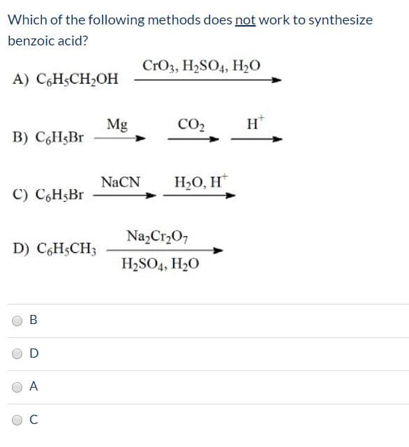 Which of the following methods does not work to synthesize
benzoic acid?
CrO3, H2SO4, H,O
A) C,HSCH2OH
Mg
CO2
Н
B) C,H5BT
NaCN
НО, Н
C) C,H5B.
Na,Cr,O;
D) C,HSCH3
H2SO4, H20
A
