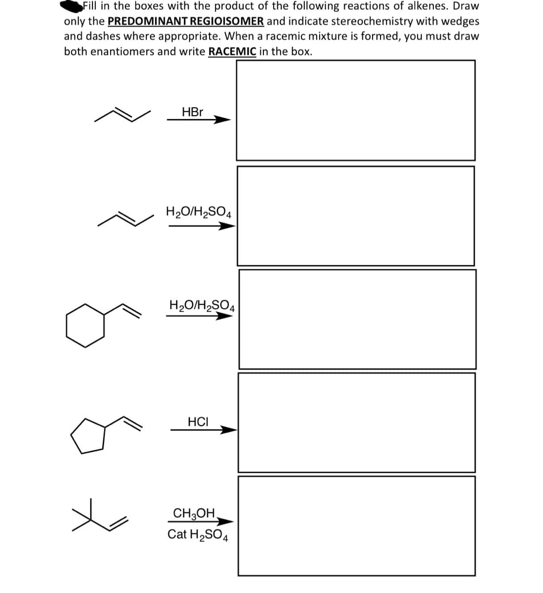 Fill in the boxes with the product of the following reactions of alkenes. Draw
only the PREDOMINANT REGIOISOMER and indicate stereochemistry with wedges
and dashes where appropriate. When a racemic mixture is formed, you must draw
both enantiomers and write RACEMIC in the box.
HBr
H₂O/H2SO4
H₂O/H2SO4
HCI
CH3OH
Cat H2SO4