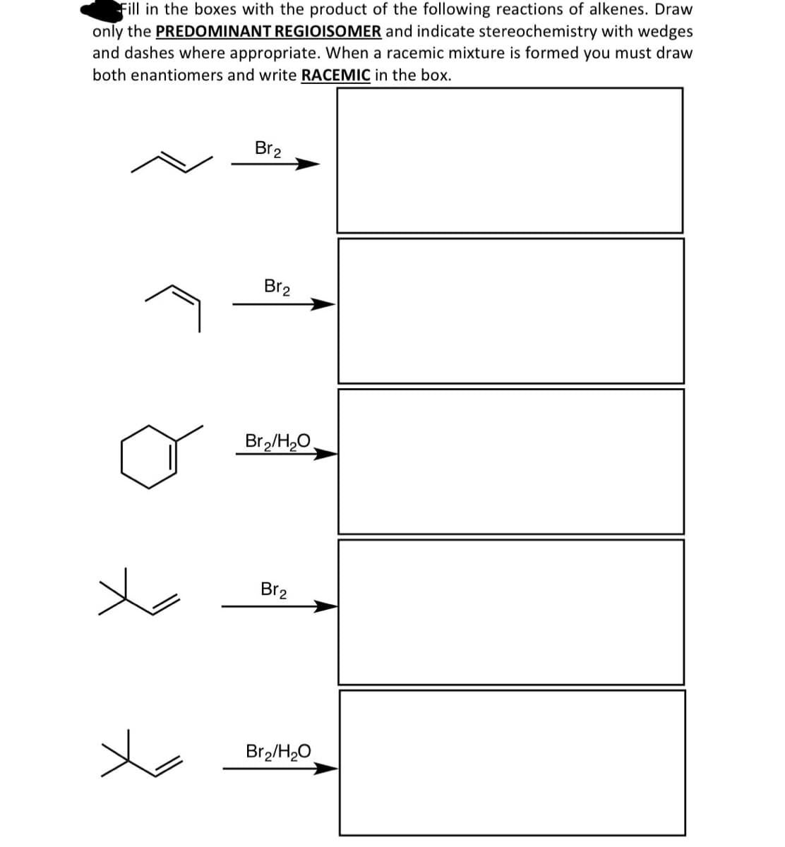 Fill in the boxes with the product of the following reactions of alkenes. Draw
only the PREDOMINANT REGIOISOMER and indicate stereochemistry with wedges
and dashes where appropriate. When a racemic mixture is formed you must draw
both enantiomers and write RACEMIC in the box.
علا
Br2
Br2
Br2/H₂O
Br2
Br2/H₂O