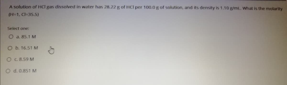 A solution of HCI gas dissolved in water has 28.22 g of HCl per 100.0 g of solution, and its density is 1.10 g/mL. What is the molarity
(H=1, Cl=35.5)
Select one:
O a. 85.1 M
O b. 16.51 M
O C.8.59 M
O d. 0.851 M
