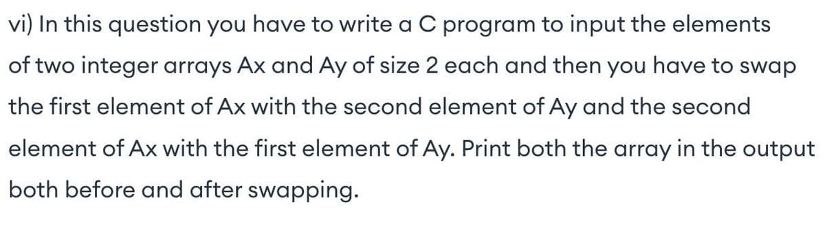 vi) In this question you have to write a C program to input the elements
of two integer arrays Ax and Ay of size 2 each and then you have to swap
the first element of Ax with the second element of Ay and the second
element of AX with the first element of Ay. Print both the array in the output
both before and after swapping.
