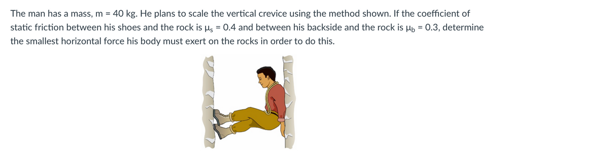 The man has a mass, m =. 40 kg. He plans to scale the vertical crevice using the method shown. If the coefficient of
static friction between his shoes and the rock is µ = 0.4 and between his backside and the rock is µ = 0.3, determine
the smallest horizontal force his body must exert on the rocks in order to do this.